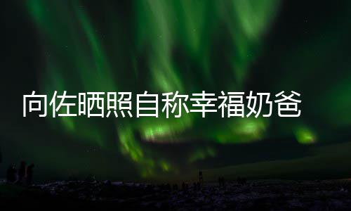向佐幸福辛苦奶爸自称赞郭碧婷比较 甜她晒照