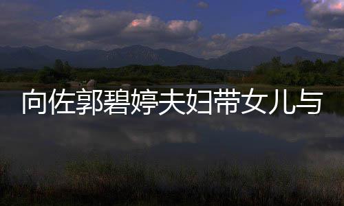 向佐女儿点与朋友聚成全场焦会 婷夫妇带郭碧瞬间