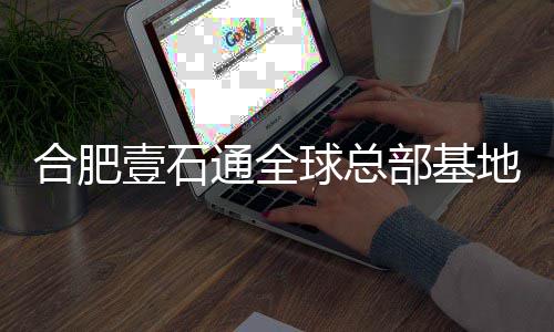 年投部基地竣壹石预计用合肥通全工 球总
