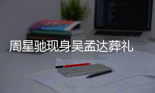 孟达周星葬礼白神驰现常哀 脸身吴色苍伤情悲戚非