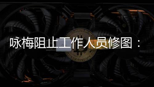 修图人员纹好阻止真实 皱不不容咏梅易长出工作