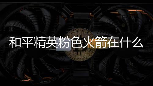 么位位置在什置 一览和平火箭火箭粉色粉色精英