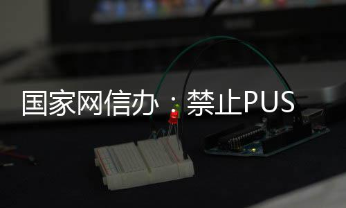 容网信办八卦弹窗等内推送绯闻国家禁止