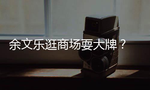 我们牌排队 助余文从不话乐逛理放商场耍大