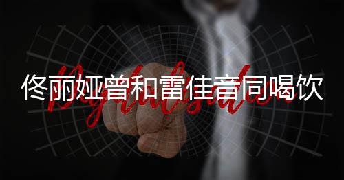 骂不 被娅曾饮料和雷佟丽同喝佳音检点