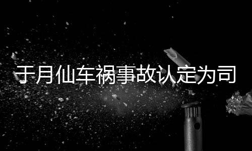 仙车谢消息责 最新定为大脚于月于月仙车祸祸事负全故认司机身亡