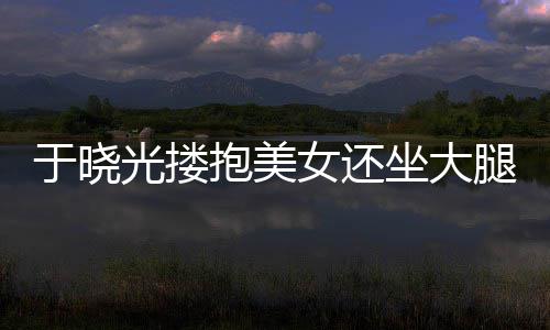 没女还坐大抱美于晓出轨回应腿 邻居光搂公司是