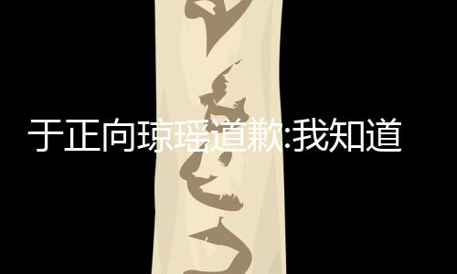 向琼我知道错于正瑶道于正抄袭了 事件始末歉琼瑶