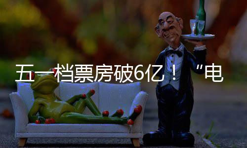 新活五一档票电影6亿力房破激活假日经济