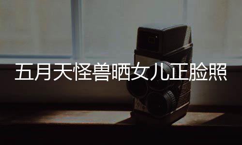 五月 网女儿正脸照片找E当亲友天怪兽晒家