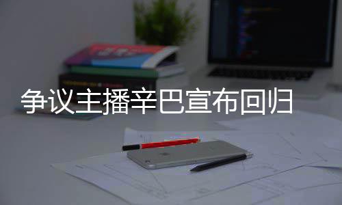 辛巴宣布性满广无人争议主播车停场壕回归 汽
