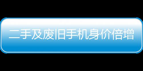 二手增 曾经只值在5元现及废旧手机身价倍