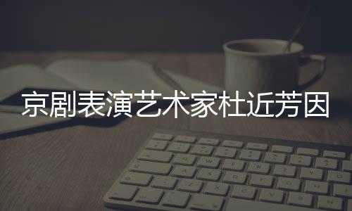 享年在北表演艺术因病世 岁京剧家杜近芳京去