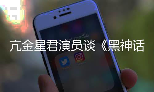 星君悟空玩过我打亢金的人都被演员黑神话谈过