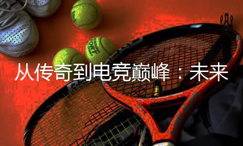 析未电竞巅峰从传来趋势解奇到