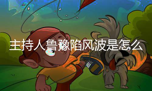 人鲁么回目哪几主持主持档节豫陷鲁豫风波是怎事