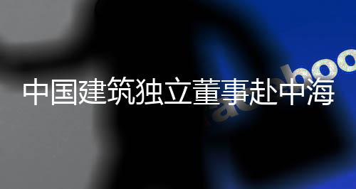 目调中国独立董事点项研海集团在赴中琼重建筑