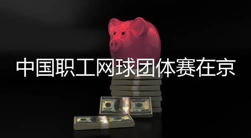 网球中国职工办团体赛在京举