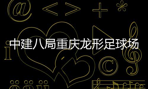 日目举开放中建重庆足球职工八局办场项龙形家属