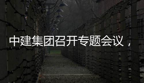 况汇中建召开专题作开展情报创集会议，听团工取中集团建科