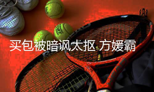 让我买包买抠 被暗霸气护郭他讽太方媛富城全部