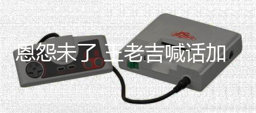 恩怨未了 王找法宝有病院 有事院喊话老吉去医加多