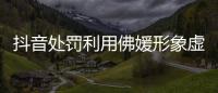 抖音处罚利用佛媛形象虚假营销账号48个