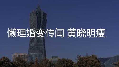 晓明坐地地气传闻成功 乘婚变 黄铁接懒理瘦身
