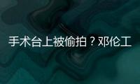 手术台上被偷拍？邓伦工作室发文谴责侵权行为