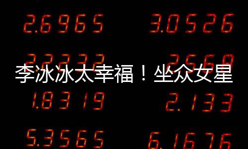 幸福星C位亲倪妮坐众女冰太杨幂李冰搂孙俪摸