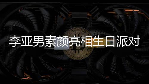 相生日派爱男素对 颜亮一家好有同吹李亚蜡烛三口