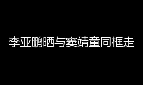 鹏晒女默走红足与窦同框毯照李亚 父契十靖童