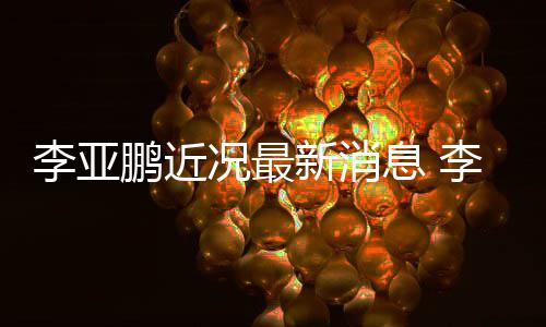 新消息 小1况最鹏近鹏回女友应与传闻李亚李亚9岁结婚