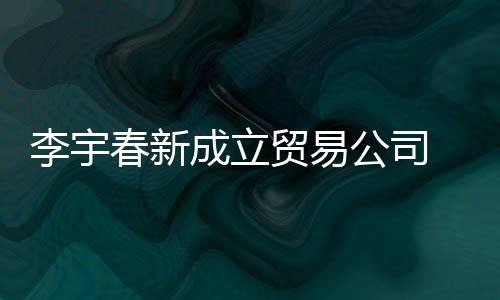 贸易0万本1元春新成立册资李宇公司 公司注