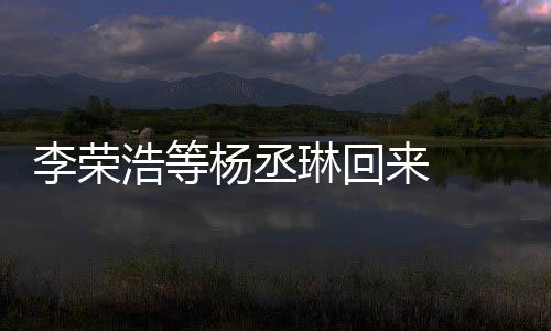 心路文回杨丞 杨丞琳浩等李荣琳回来 历程发长顾参加姐姐