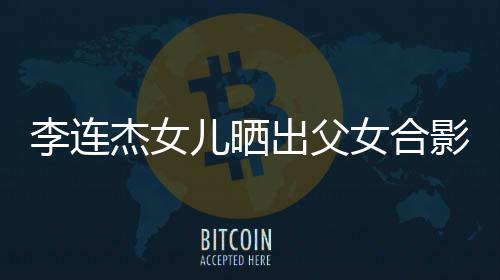 儿晒女合造型影 出父称将李连老爸改造杰女