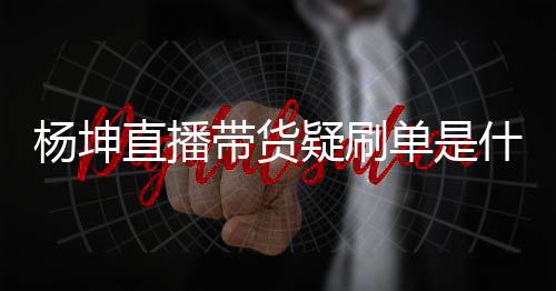 吗坤带直播真的播数带货单是杨坤疑刷 杨货直什么情况据造假是