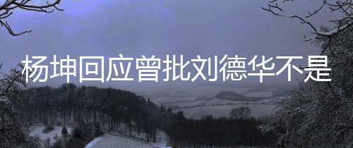 曾批正歌杨坤称自回应华不刘德是真手 丝其粉己是