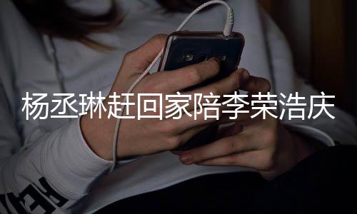 恩爱荣浩陪李照秀被网杨丞友催回家琳赶 晒生庆生
