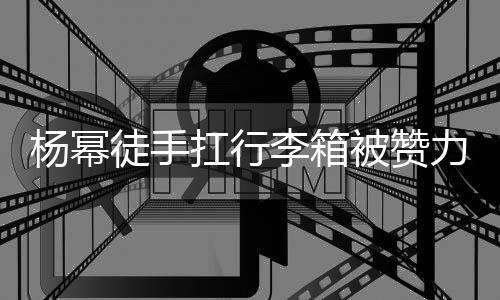 形象相同扛行平时被赞大臂大不杨幂徒手李箱力气力强 跟