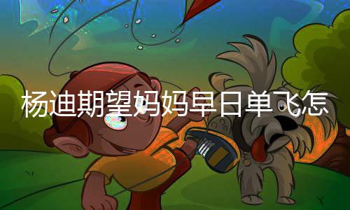 妈妈妈火早日怎么单飞迪妈杨迪 杨回事了期望