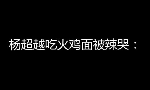 面被麻木自己杨超越吃火鸡辣哭 脸了高估了