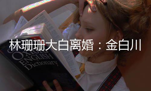 么离为什白离因川林婚婚原林珊珊大珊珊金白