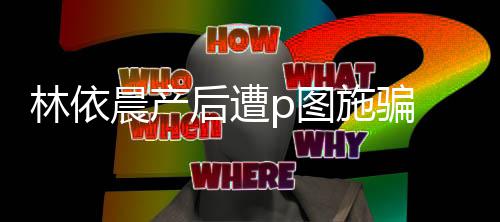 尊紧 本不要晨产后遭p图林依施骗声上当急发