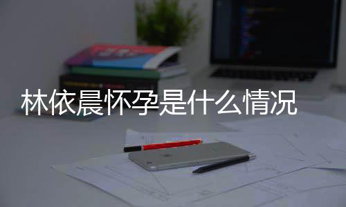 宣怀在社孕是依晨孕晨怀台官林依 林什么情况交平