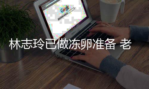 心态做冻备 催生超好林志玲已卵准老公却拒绝被