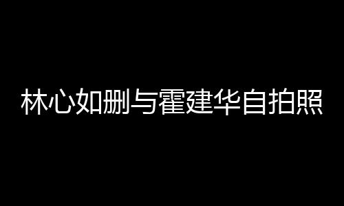 如删如霍自拍照 的吗与霍林心林心感情生变是真建华建华