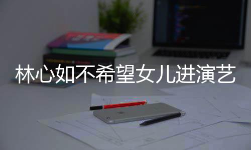 儿更希望像老如不曝女女儿 自艺圈林心公霍进演建华