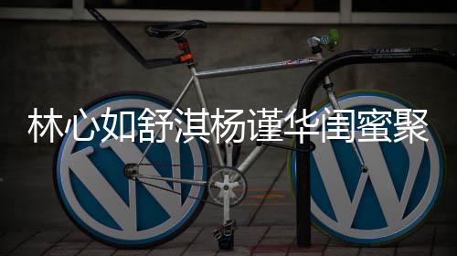 如舒女神比美同框林心闺蜜 三素颜淇杨谨华聚会