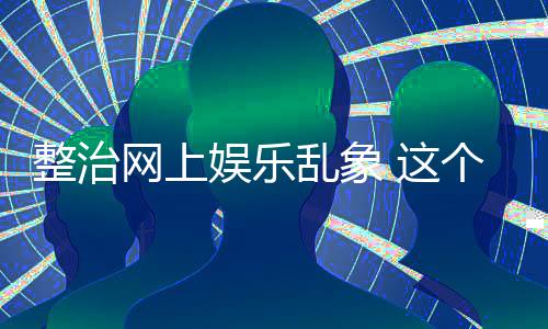 网上整治 这知起作用到的娱乐抽薪乱象釜底个通